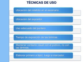 TÉCNICAS DE USO
Ubicación del rotafolio en el escenario.

Ubicación del expositor.

Uso adecuado del puntero.

Tiempo de exposición de las láminas.
Mantener contacto visual con el público, no con
las láminas.

Elaborar primero a lápiz, luego a marcador.

 