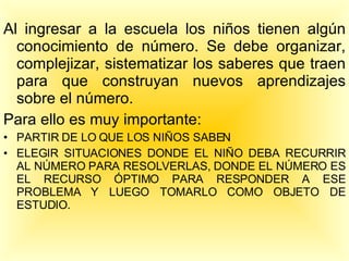Al ingresar a la escuela los niños tienen algún conocimiento de número. Se debe organizar, complejizar, sistematizar los saberes que traen para que construyan nuevos aprendizajes sobre el número. Para ello es muy importante: PARTIR DE LO QUE LOS NIÑOS SABEN ELEGIR SITUACIONES DONDE EL NIÑO DEBA RECURRIR AL NÚMERO PARA RESOLVERLAS, DONDE EL NÚMERO ES EL RECURSO ÓPTIMO PARA RESPONDER A ESE PROBLEMA Y LUEGO TOMARLO COMO OBJETO DE ESTUDIO. 