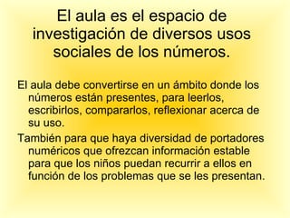 El aula es el espacio de investigación de diversos usos sociales de los números. El aula debe convertirse en un ámbito donde los números están presentes, para leerlos, escribirlos, compararlos, reflexionar acerca de su uso. También para que haya diversidad de portadores numéricos que ofrezcan información estable para que los niños puedan recurrir a ellos en función de los problemas que se les presentan. 
