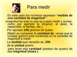 Para medir En este caso los números expresan “ medida de una cantidad de magnitud” . (magnitud es todo lo que se puede medir y sumar, como por ejemplo la longitud, el peso, la capacidad, el tiempo, etc.). Por ejemplo  250  gramos  de queso. (Medir es comparar la  cantidad de   veces que la unidad( gramo) está contenida en la cantidad de magnitud a medir.  La  medida  que necesito es:  250  de la  unidad  gramo  para tener esa  cantidad  (pedazo de queso) de esa  magnitud (masa ) . 