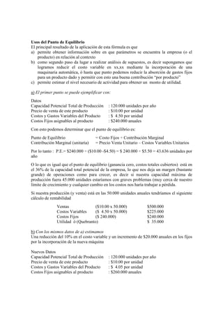 Usos del Punto de Equilibrio
El principal resultado de la aplicación de esta fórmula es que
a) permite obtener información sobre en que parámetros se encuentra la empresa (o el
    producto) en relación al contexto
b) como segundo paso da lugar a realizar análisis de supuestos, es decir supongamos que
    logramos reducir el costo variable en xx,xx mediante la incorporación de una
    maquinaria automática, ó hasta que punto podemos reducir la absorción de gastos fijos
    para un producto dado y permitir con esto una buena contribución “por producto”
c) permite estimar el nivel necesario de actividad para obtener un monto de utilidad.

a) El primer punto se puede ejemplificar con:
Datos
Capacidad Potencial Total de Producción      : 120.000 unidades por año
Precio de venta de este producto             : $10.00 por unidad
Costos y Gastos Variables del Producto       : $ 4.50 por unidad
Costos Fijos asignables al producto          : $240.000 anuales
Con esto podem