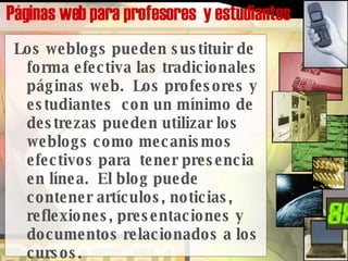 Páginas web para profesores  y estudiantes   Los weblogs pueden sustituir de forma efectiva las tradicionales páginas web.  Los profesores y estudiantes  con un mínimo de destrezas pueden utilizar los weblogs como mecanismos efectivos para  tener presencia en línea.  El blog puede contener artículos, noticias, reflexiones, presentaciones y documentos relacionados a los cursos.   