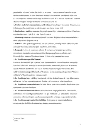 pensándolas tal como lo describe Nadel en su punto 1 - ya que en muchas culturas que
estudia esta disciplina se tiene presente a la música en casi todos los aspectos de la vida.
Es casi imposible elaborar un catálogo de todos los usos de la música. Herskovits7
idea una
clasificación para manejar materiales culturales dividida en:
1. Cultura material y sus sanciones, subdividida en tecnología y economía. (Canciones de
trabajo, cosecha, medicina y su práctica, para una buena pesca, etc.)
2. Instituciones sociales: organización social, educación y estructuras políticas. (Canciones
relacionadas con el ciclo de la vida, funerales, etc.)
3. Hombre y universo: Sistemas de creencia y control del poder. (Canciones asociadas a
mitos y leyendas, religiosas, etc.).
4. Estética: Artes gráficas y plásticas, folklore y música, drama y danza. (Melodías para
consagrar máscaras, canciones para escultores, entre otras).
5. Lenguaje: Letras de canciones, además de los tipos de lenguajes que utilizan
mecanismos musicales para su transmisión. (Lenguaje del tambor, silbido, etc.).
En oposición a los usos, Merriam propone 10 tipos principales de funciones:
1. La función de expresión Musical
Letras de las canciones que expresan ideas y emociones no exteriorizadas en el lenguaje
cotidiano: canciones para que los niños se duerman, para vender productos, de protesta
social. Permiten al individuo una vía de escape, evocan nostalgia, tranquilidad. Una
subdivisión realizada por Charles Keil8
8 separa a la música en aquella que tiene “función
solidaria” y “función catártica o de descarga”.
2. La función del goce estético: Involucra la estética desde el punto de vista del creador y
del oyente. No hay certeza de que esta función esté presente en todas las culturas.
3. La función del entretenimiento: Se suele dar en todas las sociedades. Puede estar o no
combinado con otras funciones.
4. La función de comunicación: La música no es un lenguaje universal, sino que está
conformado por los códigos de la cultura a la que pertenece. Las letras de las canciones
comunican información para aquellos que comprenden la lengua en que están vertidas.
5. La función de representación simbólica: Se presenta en toda sociedad como
representación simbólica de otras cosas, ideas y comportamientos.
                                                            
7
(1948: 238 – 240)
8
(1962) 
  2
 