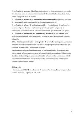 6. La función de respuesta física: La entrada en trance en ciertos contextos es provocada
por la música. A su vez canaliza el comportamiento de las multitudes, tranquiliza, excita,
inspira la respuesta física de la danza.
7. La función de refuerzo de la conformidad a las normas sociales: Música y canciones
de control social, de ceremonias de iniciación, canciones de protesta.
8. La función de refuerzo de instituciones sociales y ritos religiosos: Se reafirman los
sistemas religiosos al cantar y recitar mitos y leyendas, preceptos religiosos y las
instituciones sociales mediante las canciones que relatan lo que es adecuado y lo que no.
9. La función de contribución a la continuidad y estabilidad de una cultura: como
vehículo transmisor de la historia, de mitos y leyendas, ayuda a la continuidad, transmite
educación.
10. La función de contribución a la integración de la sociedad: como punto de encuentro
alrededor del cual los miembros de la sociedad se unen para participar en actividades que
requieren la cooperación y coordinación del grupo.
La música cumple un papel casi fundamental en muchas sociedades. Su importancia es
mayor cuando se la emplea como marco de integración de determinadas actividades y más
cuando es fundamental para que ciertas actividades se lleven a cabo. La música se trata de
un comportamiento humano universal sin el cual es cuestionable que el hombre pueda
llamarse verdaderamente hombre.
Bibliografía:
- Merriam, Alan. 2001. “Usos y funciones de la música” en Cruces, Francisco y otros, Las
culturas musicales – capítulo 11. Ed. Trotta
  3
 