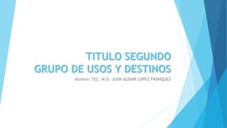 TITULO SEGUNDO
GRUPO DE USOS Y DESTINOS
Alumno: TEC. M.D. JUAN ALDAIR LOPEZ FRANQUEZ
 