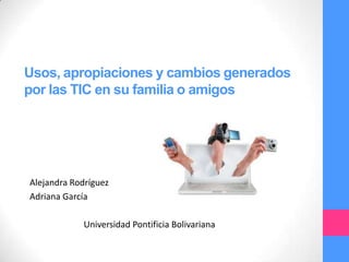 Usos, apropiaciones y cambios generados
por las TIC en su familia o amigos
Alejandra Rodríguez
Adriana García
Universidad Pontificia Bolivariana
 