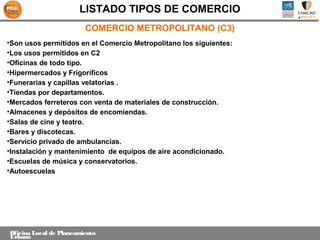 LISTADO TIPOS DE COMERCIO
                         COMERCIO METROPOLITANO (C3)
•Son usos permitidos en el Comercio Metropolitano los siguientes:
•Los usos permitidos en C2
•Oficinas de todo tipo.
•Hipermercados y Frigoríficos
•Funerarias y capillas velatorias .
•Tiendas por departamentos.
•Mercados ferreteros con venta de materiales de construcción.
•Almacenes y depósitos de encomiendas.
•Salas de cine y teatro.
•Bares y discotecas.
•Servicio privado de ambulancias.
•Instalación y mantenimiento de equipos de aire acondicionado.
•Escuelas de música y conservatorios.
•Autoescuelas




Oficina Local de Planeamiento
Urbano
 