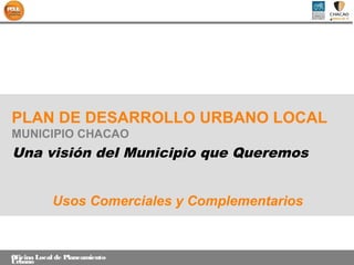PLAN DE DESARROLLO URBANO LOCAL
MUNICIPIO CHACAO
Una visión del Municipio que Queremos


            Usos Comerciales y Complementarios


Oficina Local de Planeamiento
Urbano
 