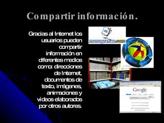 Compartir información . Gracias al Internet los usuarios pueden compartir información en diferentes medios como: direcciones de Internet, documentos de texto, imágenes, animaciones y vídeos elaborados por otros autores. 