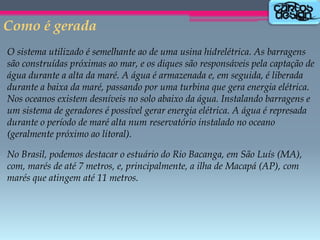 Como é gerada
O sistema utilizado é semelhante ao de uma usina hidrelétrica. As barragens
são construídas próximas ao mar, e os diques são responsáveis pela captação de
água durante a alta da maré. A água é armazenada e, em seguida, é liberada
durante a baixa da maré, passando por uma turbina que gera energia elétrica.
Nos oceanos existem desníveis no solo abaixo da água. Instalando barragens e
um sistema de geradores é possível gerar energia elétrica. A água é represada
durante o período de maré alta num reservatório instalado no oceano
(geralmente próximo ao litoral).
No Brasil, podemos destacar o estuário do Rio Bacanga, em São Luís (MA),
com, marés de até 7 metros, e, principalmente, a ilha de Macapá (AP), com
marés que atingem até 11 metros.

 