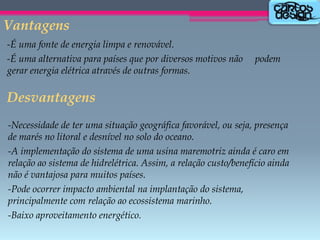 Vantagens
-É uma fonte de energia limpa e renovável.
-É uma alternativa para países que por diversos motivos não
gerar energia elétrica através de outras formas.

podem

Desvantagens
-Necessidade de ter uma situação geográfica favorável, ou seja, presença
de marés no litoral e desnível no solo do oceano.
-A implementação do sistema de uma usina maremotriz ainda é caro em
relação ao sistema de hidrelétrica. Assim, a relação custo/benefício ainda
não é vantajosa para muitos países.
-Pode ocorrer impacto ambiental na implantação do sistema,
principalmente com relação ao ecossistema marinho.
-Baixo aproveitamento energético.

 