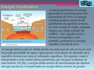 Energia Geotérmica

A energia geotérmica ou energia
geotermal se caracteriza pelo calor
proveniente da Terra, é a energia
calorífera gerada a menos de 64
quilômetros da superfície terrestre,
em uma camada de rochas, chamada
magma, que chega a atingir até
6.000°C. ‘Geo’ significa terra e
térmica corresponde a calor,
portanto, geotérmica é a energia
calorífica oriunda da terra.

A energia elétrica pode ser obtida através da perfuração do solo em locais onde
há grande quantidade de vapor e água quente, estes devem ser drenados até a
superfície terrestre por meio de tubulações específicas. Em seguida o vapor é
transportado a uma central elétrica geotérmica, que irá girar as lâminas de
uma turbina. Por fim, a energia obtida através da movimentação das lâminas
(energia mecânica) é transformada em energia elétrica através do gerador

 