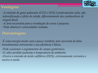 Vantagens
-A emissão de gases poluentes (CO2 e SO2) é praticamente nula, não
intensificando o efeito de estufa, diferentemente dos combustíveis de
origem fóssil.
-A área necessária para a instalação da usina é pequena.
-Pode abastecer comunidades isoladas.

Desvantagens
-É uma energia muito cara e pouco rentável, pois necessita de altos
investimentos estruturais e sua eficiência é baixa.
-Pode ocasionar o esgotamento do campo geotérmico.
-O calor perdido aumenta a temperatura do ambiente.
-Ocorre a emissão de ácido sulfídrico (H2S), extremamente corrosivo e
nocivo à saúde.

 