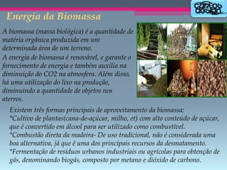 Energia da Biomassa
A biomassa (massa biológica) é a quantidade de
matéria orgânica produzida em um
determinada área de um terreno.
A energia de biomassa é renovável, e garante o
fornecimento de energia e também auxilia na
diminuição do CO2 na atmosfera. Além disso,
há uma utilização do lixo na produção,
diminuindo a quantidade de objetos nos
aterros.

Existem três formas principais de aproveitamento da biomassa:
*Cultivo de plantas(cana-de-açúcar, milho, et) com alto conteúdo de açúcar,
que é convertido em álcool para ser utilizado como combustível.
*Combustão direta da madeira- De uso tradicional, não é considerada uma
boa alternativa, já que é uma dos principais recursos da desmatamento.
*Fermentação de resíduos urbanos industriais ou agrícolas para obtenção de
gás, denominando biogás, composto por metano e dióxido de carbono.

 
