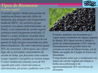 Tipos de Biomassa

Carvão vegetal
O carvão vegetal é obtido pela queima da
madeira em fornos especiais, feitos de
alvenaria, que atingem uma temperatura
média de 500ºC. Ao contrário do que
aconteceu nos países industrializados, no
Brasil, o uso industrial do carvão vegetal
continua sendo largamente praticado. O
Brasil é o maior produtor mundial desse
insumo energético, atendendo cerca de um
quarto de toda energia consumida nos altos
fornos brasileiros. No setor industrial (quase
85% do consumo), o ferro-gusa, aço e ferroligas são os principais consumidores do
carvão de lenha, que funciona como redutor
(coque vegetal) e energético ao mesmo tempo.
O setor residencial consome cerca de 9%
seguido pelo setor comercial como as
churrascarias, pizzarias e padarias com 1,5%.

É usado, também, nas locomotivas a
vapor ainda existentes em alguns lugares
do Brasil..30% desse carvão é obtido a
partir de reflorestamento e 70% vêm do
desmatamento de grandes áreas do
cerrado ao norte de Minas Gerais, sul da
Bahia, na região de Carajás no Pará e no
Maranhão.
É importante notar que o rendimento em
massa do carvão vegetal em relação a
lenha seca enfornada é de
aproximadamente 25% nos fornos de
alvenaria.

 