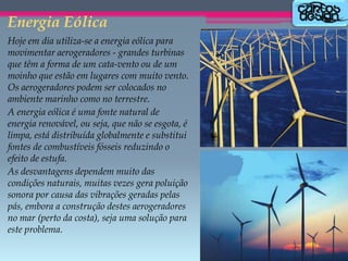 Energia Eólica
Hoje em dia utiliza-se a energia eólica para
movimentar aerogeradores - grandes turbinas
que têm a forma de um cata-vento ou de um
moinho que estão em lugares com muito vento.
Os aerogeradores podem ser colocados no
ambiente marinho como no terrestre.
A energia eólica é uma fonte natural de
energia renovável, ou seja, que não se esgota, é
limpa, está distribuída globalmente e substitui
fontes de combustíveis fósseis reduzindo o
efeito de estufa.
As desvantagens dependem muito das
condições naturais, muitas vezes gera poluição
sonora por causa das vibrações geradas pelas
pás, embora a construção destes aerogeradores
no mar (perto da costa), seja uma solução para
este problema.

 