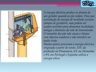 A energia eléctrica produz-se através de
um gerador quando as pás rodam. Para que
a produção de energia dê resultado existem
campos de geradores, mas podem ser
usados sozinhos para alimentar localidades
antigas e distantes da rede de transmissão.
O tamanho das pás não causa o choque
com objectos voadores e não interfere na
áudio visão.
Muitos países procuram a energia eléctrica
originada a partir do vento. 23% da
produção na Dinamarca, 6% na Alemanha
e 8% em Portugal e Espanha utiliza a
energia eólica.

 