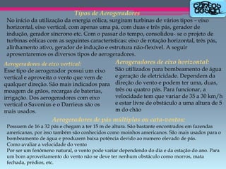 Tipos de Aerogeradores
No início da utilização da energia eólica, surgiram turbinas de vários tipos – eixo
horizontal, eixo vertical, com apenas uma pá, com duas e três pás, gerador de
indução, gerador síncrono etc. Com o passar do tempo, consolidou- se o projeto de
turbinas eólicas com as seguintes características: eixo de rotação horizontal, três pás,
alinhamento ativo, gerador de indução e estrutura não-flexível. A seguir
apresentaremos os diversos tipos de aerogeradores.
Aerogeradores de eixo vertical:
Esse tipo de aerogerador possui um eixo
vertical e aproveita o vento que vem de
qualquer direção. São mais indicados para
moagem de grãos, recargas de baterias,
irrigação. Dos aerogeradores com eixo
vertical o Savonius e o Darrieus são os
mais usados.

Aerogeradores de eixo horizontal:
São utilizados para bombeamento de água
e geração de eletricidade. Dependem da
direção do vento e podem ter uma, duas,
três ou quatro pás. Para funcionar, a
velocidade tem que variar de 35 a 30 km/h
e estar livre de obstáculo a uma altura de 5
m do chão

Aerogeradores de pás múltiplas ou cata-ventos:
Possuem de 16 a 32 pás e chegam a ter 15 m de altura. São bastante encontrados em fazendas
americanas, por isso também são conhecidos como moinhos americanos. São mais usados para o
bombeamento de água e produzem baixa potência devido ao numero elevado de pás.
Como avaliar a velocidade do vento
Por ser um fenômeno natural, o vento pode variar dependendo do dia e da estação do ano. Para
um bom aproveitamento do vento não se deve ter nenhum obstáculo como morros, mata
fechada, prédios, etc.

 