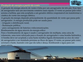 Produção de energia a partir do vento
A geração de energia através do vento é feita por um aerogerador de três pás. Esse tipo
de aerogerador tem um movimento rotatório mais rápido. O vento ao passar pelo rotor
aciona a turbina, que esta acoplada a um gerador elétrico responsável em transformar a
cinética do vento em energia elétrica.
A geração da energia depende principalmente da quantidade de vento que passa pelo
aerogerador. A energia produzida pode ser usada para:
- irrigação e eletrificação rural;
- Iluminação pública;
- para carregamento de baterias e telecomunicações.
Bombeamento de água através da energia eólica
Para o bombeamento de água é usado o aerogerador de multipás, uma caixa de
rolamento, uma torre reforçada para a fixação do aerogerador e uma bomba hidráulica.
A bomba deve ser acoplada a uma haste metálica ligada diretamente ao eixo do rotor
do aerogerador e ser instalada próxima ao fluxo de água. O vento, ao passar pelo rotor,
acionará a haste, fazendo com que ela suba e desça, bombeando a água para um
reservatório.

 