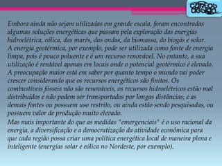 Embora ainda não sejam utilizadas em grande escala, foram encontradas
algumas soluções energéticas que passam pela exploração das energias
hidroelétrica, eólica, das marés, das ondas, da biomassa, do biogás e solar.
A energia geotérmica, por exemplo, pode ser utilizada como fonte de energia
limpa, pois é pouco poluente e é um recurso renovável. No entanto, a sua
utilização é rentável apenas em locais onde o potencial geotérmico é elevado.
A preocupação maior está em saber por quanto tempo o mundo vai poder
crescer considerando que os recursos energéticos são finitos. Os
combustíveis fósseis não são renováveis, os recursos hidroelétricos estão mal
distribuídos e não podem ser transportados por longas distâncias, e as
demais fontes ou possuem uso restrito, ou ainda estão sendo pesquisadas, ou
possuem valor de produção muito elevado.
Mas mais importante do que as medidas "emergenciais" é o uso racional da
energia, a diversificação e a democratização da atividade econômica para
que cada região possa criar uma política energética local de maneira plena e
inteligente (energias solar e eólica no Nordeste, por exemplo).

 