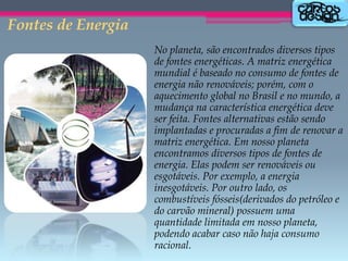 Fontes de Energia
No planeta, são encontrados diversos tipos
de fontes energéticas. A matriz energética
mundial é baseado no consumo de fontes de
energia não renováveis; porém, com o
aquecimento global no Brasil e no mundo, a
mudança na característica energética deve
ser feita. Fontes alternativas estão sendo
implantadas e procuradas a fim de renovar a
matriz energética. Em nosso planeta
encontramos diversos tipos de fontes de
energia. Elas podem ser renováveis ou
esgotáveis. Por exemplo, a energia
inesgotáveis. Por outro lado, os
combustíveis fósseis(derivados do petróleo e
do carvão mineral) possuem uma
quantidade limitada em nosso planeta,
podendo acabar caso não haja consumo
racional.

 