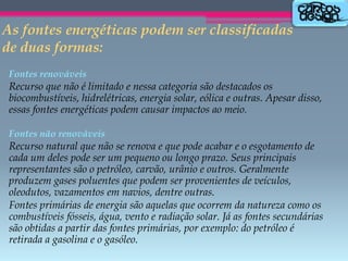 As fontes energéticas podem ser classificadas
de duas formas:
Fontes renováveis

Recurso que não é limitado e nessa categoria são destacados os
biocombustíveis, hidrelétricas, energia solar, eólica e outras. Apesar disso,
essas fontes energéticas podem causar impactos ao meio.
Fontes não renováveis

Recurso natural que não se renova e que pode acabar e o esgotamento de
cada um deles pode ser um pequeno ou longo prazo. Seus principais
representantes são o petróleo, carvão, urânio e outros. Geralmente
produzem gases poluentes que podem ser provenientes de veículos,
oleodutos, vazamentos em navios, dentre outras.
Fontes primárias de energia são aquelas que ocorrem da natureza como os
combustíveis fósseis, água, vento e radiação solar. Já as fontes secundárias
são obtidas a partir das fontes primárias, por exemplo: do petróleo é
retirada a gasolina e o gasóleo.

 