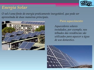 Energia Solar
O sol é uma fonte de energia praticamente inesgotável, que pode ser
aproveitada de duas maneiras principais.
Para aquecimento
Aquecedores solares
instalados, por exemplo, nos
telhados das residências são
utilizados para aquecer a água
de uso domestico.

 