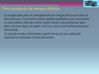 Para produção de energia elétrica
A energia solar pode ser transformada em energia elétrica por meio de
dois processos. O primeiro utiliza espelhos parabólicos que concentram
os raios solares, obtendo, assim, temperaturas suficientemente altas
para converter água em vapor, com isso, move uma turbina para gerar
eletricidade.
O segundo produz eletricidade a partir da luz do sol, utilizando
dispositivos chamados Células fotovoltáis.

 