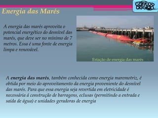 Energia das Marés
A energia das marés aproveita o
potencial energético do desnível das
marés, que deve ser no mínimo de 7
metros. Essa é uma fonte de energia
limpa e renovável.
Estação de energia das marés

A energia das marés, também conhecida como energia maremotriz, é
obtida por meio do aproveitamento da energia proveniente do desnível
das marés. Para que essa energia seja revertida em eletricidade é
necessária á construção de barragens, eclusas (permitindo a entrada e
saída de água) e unidades geradoras de energia

 