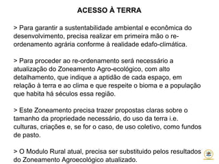 ACESSO À TERRA
> Para garantir a sustentabilidade ambiental e econômica do
desenvolvimento, precisa realizar em primeira mão o re-
ordenamento agrária conforme à realidade edafo-climática.
> Para proceder ao re-ordenamento será necessário a
atualização do Zoneamento Agro-ecológico, com alto
detalhamento, que indique a aptidão de cada espaço, em
relação à terra e ao clima e que respeite o bioma e a população
que habita há séculos essa região.
> Este Zoneamento precisa trazer propostas claras sobre o
tamanho da propriedade necessário, do uso da terra i.e.
culturas, criações e, se for o caso, de uso coletivo, como fundos
de pasto.
> O Modulo Rural atual, precisa ser substituido pelos resultados
do Zoneamento Agroecológico atualizado.
 