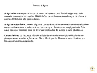 Acesso à Água
A água de chuva que cai todos os anos, representa uma fonte inesgotável; vale
recordar que caem, em média, 1200 trilhões de metros cúbicos de água de chuva, e
apenas 60 bilhões são aproveitados.
A água subterrânea, que em algumas partes é abundante e de excelente qualidade e
outras mais escassa e salobra, é um recurso que não deve ser negligenciado. Esta
água pode ser preciosa para as diversas finalidades da família e suas atividades.
Levantamento do recursos hídricos existente em cada município e depois de um
planejamento, a elaboração de um Plano Municipal de Abastecimento Hídrico - em
todos os municípios da região.
 