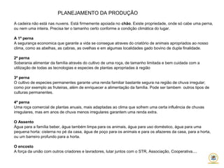 PLANEJAMENTO DA PRODUÇÃO
A cadeira não está nas nuvens. Está firmemente apoiada no chão. Existe propriedade, onde só cabe uma perna,
ou nem uma inteira. Precisa ter o tamanho certo conforme a condição climática do lugar.
A 1ª perna
A segurança economica que garante a vida se consegue atraves do criatório de animais apropriados ao nosso
clima, como as abelhas, as cabras, as ovelhas e em algumas localidades gado bovino de dupla finalidade.
2ª perna
Soberania alimentar da família através do cultivo de uma roça, de tamanho limitada e bem cuidada com a
utilização de todas as tecnologias e especies de plantas apropriadas à região
3ª perna
O cultivo de especies permanentes garante uma renda familiar bastante segura na região de chuva irregular;
como por exemplo as fruteiras, além de enriquecer a alimentação da família. Pode ser tambem outros tipos de
culturas permanentes.
4ª perna
Uma roça comercial de plantas anuais, mais adaptadas ao clima que sofrem uma certa influência de chuvas
irregulares, mas em anos de chuva menos irregulares garantem uma renda extra.
O Assento
Água para a família beber, água também limpa para os animais, água para uso doméstico, água para uma
pequena horta: cisterna no pé da casa, água de poço para os animais e para os afazeres da casa, para a horta,
ou um barreiro profundo para a horta.
O encosto
A força da união com outros criadores e lavradores, lutar juntos com o STR, Associação, Cooperativa....
 