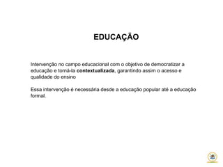 EDUCAÇÃO
Intervenção no campo educacional com o objetivo de democratizar a
educação e torná-la contextualizada, garantindo assim o acesso e
qualidade do ensino
Essa intervenção é necessária desde a educação popular até a educação
formal.
 