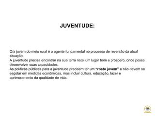 JUVENTUDE:
O/a jovem do meio rural é o agente fundamental no processo de reversão da atual
situação.
A juventude precisa encontrar na sua terra natal um lugar bom e próspero, onde possa
desenvolver suas capacidades.
As políticas públicas para a juventude precisam ter um “rosto jovem” e não devem se
esgotar em medidas econômicas, mas incluir cultura, educação, lazer e
aprimoramento da qualidade de vida.
 