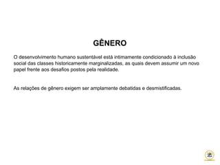 GÊNERO
O desenvolvimento humano sustentável está intimamente condicionado à inclusão
social das classes historicamente marginalizadas, as quais devem assumir um novo
papel frente aos desafios postos pela realidade.
As relações de gênero exigem ser amplamente debatidas e desmistificadas.
 