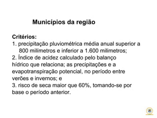 Municípios da região
Critérios:
1. precipitação pluviométrica média anual superior a
800 milímetros e inferior a 1.600 milimetros;
2. Índice de acidez calculado pelo balanço
hídrico que relaciona; as precipitações e a
evapotranspiração potencial, no período entre
verões e invernos; e
3. risco de seca maior que 60%, tomando-se por
base o período anterior.
 