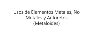 Usos de Elementos Metales, No
Metales y Anforetos
(Metaloides)
 