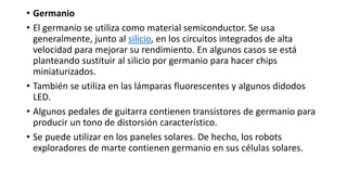 • Germanio
• El germanio se utiliza como material semiconductor. Se usa
generalmente, junto al silicio, en los circuitos integrados de alta
velocidad para mejorar su rendimiento. En algunos casos se está
planteando sustituir al silicio por germanio para hacer chips
miniaturizados.
• También se utiliza en las lámparas fluorescentes y algunos didodos
LED.
• Algunos pedales de guitarra contienen transistores de germanio para
producir un tono de distorsión característico.
• Se puede utilizar en los paneles solares. De hecho, los robots
exploradores de marte contienen germanio en sus células solares.
 