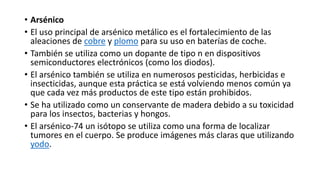 • Arsénico
• El uso principal de arsénico metálico es el fortalecimiento de las
aleaciones de cobre y plomo para su uso en baterías de coche.
• También se utiliza como un dopante de tipo n en dispositivos
semiconductores electrónicos (como los diodos).
• El arsénico también se utiliza en numerosos pesticidas, herbicidas e
insecticidas, aunque esta práctica se está volviendo menos común ya
que cada vez más productos de este tipo están prohibidos.
• Se ha utilizado como un conservante de madera debido a su toxicidad
para los insectos, bacterias y hongos.
• El arsénico-74 un isótopo se utiliza como una forma de localizar
tumores en el cuerpo. Se produce imágenes más claras que utilizando
yodo.
 