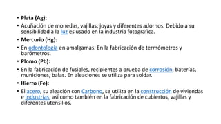 • Plata (Ag):
• Acuñación de monedas, vajillas, joyas y diferentes adornos. Debido a su
sensibilidad a la luz es usado en la industria fotográfica.
• Mercurio (Hg):
• En odontología en amalgamas. En la fabricación de termómetros y
barómetros.
• Plomo (Pb):
• En la fabricación de fusibles, recipientes a prueba de corrosión, baterías,
municiones, balas. En aleaciones se utiliza para soldar.
• Hierro (Fe):
• El acero, su aleación con Carbono, se utiliza en la construcción de viviendas
e industrias, así como también en la fabricación de cubiertos, vajillas y
diferentes utensilios.
 