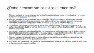 ¿Donde encontramos estos elementos?
• Algunos metales se encuentran en forma de elementos nativos, como el oro, la plata y el cobre,
aunque no es el estado más usual.
• Muchos metales se encuentran en forma de óxidos. El oxígeno, al estar presente en grandes
cantidades en la atmósfera, se combina muy fácilmente con los metales, que son elementos
reductores, formando compuestos como la bauxita (Al2O3) y la limonita (Fe2O3).
• Los sulfuros constituyen el tipo de mena metálica más frecuente. En este grupo destacan el
sulfuro de cobre (I), Cu2S, el sulfuro de mercurio (II), HgS, el sulfuro de plomo, PbS y el sulfuro de
bismuto (III), Bi2S3.
• Los metales alcalinos, además del berilio y el magnesio, se suelen extraer a partir de los cloruros
depositados debido a la evaporación de mares y lagos, aunque también se extrae del agua del
mar. El ejemplo más característico es el cloruro sódico o sal común, NaCl.
• Algunos metales alcalino-térreos, el calcio, el estroncio y el bario, se obtienen a partir de los
carbonatos insolubles en los que están insertos.
• Por último, los lantánidos y actínidos se suelen obtener a partir de los fosfatos, que son unas sales
en las que pueden estar incluidos.
 