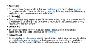 • Azufre (S)
• En la preparación de Ácido Sulfúrico, materia prima de muchas plantas
industriales en la obtención de sus productos. Fabricación de fertilizantes y
explosivos, así como en cremas medicinales.
• Fosforo (p)
• Componentes muy importantes de los seres vivos, muy relacionados con la
transferencia de energía. Se utiliza en la fabricación de cerillas, (Fósforos),
fuegos artificiales y abono
• Bromo (br)
• En la fabricación de colorantes, sus sales se utilizan en medicinas;
acompañado a la Plata se utiliza en Fotografía.
• Hidrogeno (h)
• Se encuentra en el agua, lo que lo hace indispensable para la vida. Se utiliza
en metalurgia por su carácter reductor, como combustibles en sopletes.
Constituye al Amoniaco (NH3) muy utilizado para fabricar fertilizantes
 