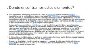 ¿Donde encontramos estos elementos?
• Para obtener los elementos no metálicos como el hidrogeno existen muchos métodos
Industrialmente se suele obtener a partir del agua, por electrólisis, o recuperándolo del gas
natural. Cuando se obtiene por electrólisis del agua es necesario que ésta contenga sales en
disolución con el objeto de aumentar su conductividad eléctrica. En los laboratorios, para obtener
pequeñas cantidades de hidrógeno, se suele tratar cinc con ácido clorhídrico diluido, proceso en
el que se forma cloruro de cinc y se desprende hidrógeno:
• En caso del oxigeno existe un método que es por electrolisis, partiendo de que el agua esta
formada por hidrogeno y oxigeno, introduces en esta dos electrodos de alto voltaje de CD, este
efecto separa las moléculas de ambos elementos, pero no es nada sencillo, en la red puedes
encontrar sistemas para producir pequeñas cantidades, debes tomar en cuenta que ambos
elementos por separado pueden ser peligrosos, el hidrogeno es altamente explosivo y el oxigeno
también si se mezcla con grasa, si lo requieres para algún proceso mas industrial pues este lo
venden en ampolletas especiales
• El elemento no metálico como el fosforo se obtiene con el método partía de ingentes cantidades
de orines dejados descomponer durante largo tiempo.
• Después se destilaban, condensándose los vapores en agua. Se obtenía así obteniéndose un
producto blando que en la oscuridad irradiaba luz. Este extraño fenómeno causó la lógica
sensación allí donde se mostraba.
 
