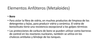 Elementos Anfóteros (Metaloides)
• Boro
• Para aislar la fibra de vidrio, en muchos productos de limpieza de los
detergentes y lejías, para producir vidrio y cerámica. El vidrio de
borosilicato tiene una resistencia excepcional a los golpes térmicos
• Las protecciones de carburo de boro se pueden utilizar como barreras
de control en los reactores nucleares, también se utiliza en los
chalecos antibalas y blindaje de los tanques.
 