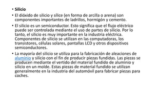 • Silicio
• El dióxido de silicio y sílice (en forma de arcilla o arena) son
componentes importantes de ladrillos, hormigón y cemento.
• El silicio es un semiconductor. Esto significa que el flujo eléctrico
puede ser controlada mediante el uso de partes de silicio. Por lo
tanto, el silicio es muy importante en la industria eléctrica.
Componentes de silicio se utilizan en las computadoras, los
transistores, células solares, pantallas LCD y otros dispositivos
semiconductores.
• La mayoría del silicio se utiliza para la fabricación de aleaciones de
aluminio y silicio con el fin de producir piezas fundidas. Las piezas se
producen mediante el vertido del material fundido de aluminio y
silicio en un molde. Estas piezas de material fundido se utilizan
generalmente en la industria del automóvil para fabricar piezas para
coches.
 