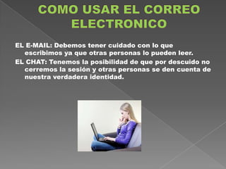 EL E-MAIL: Debemos tener cuidado con lo que
  escribimos ya que otras personas lo pueden leer.
EL CHAT: Tenemos la posibilidad de que por descuido no
  cerremos la sesión y otras personas se den cuenta de
  nuestra verdadera identidad.
 