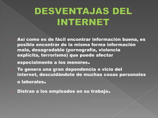 -   Así como es de fácil encontrar información buena, es
    posible encontrar de la misma forma información
    mala, desagradable (pornografía, violencia
    explícita, terrorismo) que puede afectar
    especialmente a los menores.
-   Te genera una gran dependencia o vicio del
    internet, descuidándote de muchas cosas personales
    o laborales.

-   Distrae a los empleados en su trabajo.
 