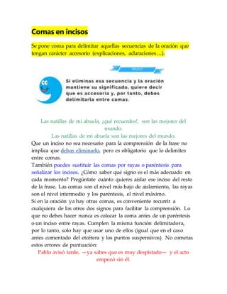 Comas en incisos
Se pone coma para delimitar aquellas secuencias de la oración que
tengan carácter accesorio (explicaciones, aclaraciones…).
Las natillas de mi abuela, ¡qué recuerdos!, son las mejores del
mundo.
Las natillas de mi abuela son las mejores del mundo.
Que un inciso no sea necesario para la comprensión de la frase no
implica que debas eliminarlo, pero es obligatorio que lo delimites
entre comas.
También puedes sustituir las comas por rayas o paréntesis para
señalizar los incisos. ¿Cómo saber qué signo es el más adecuado en
cada momento? Pregúntate cuánto quieres aislar ese inciso del resto
de la frase. Las comas son el nivel más bajo de aislamiento, las rayas
son el nivel intermedio y los paréntesis, el nivel máximo.
Si en la oración ya hay otras comas, es conveniente recurrir a
cualquiera de los otros dos signos para facilitar la comprensión. Lo
que no debes hacer nunca es colocar la coma antes de un paréntesis
o un inciso entre rayas. Cumplen la misma función delimitadora,
por lo tanto, solo hay que usar uno de ellos (igual que en el caso
antes comentado del etcétera y los puntos suspensivos). No cometas
estos errores de puntuación:
Pablo avisó tarde, —ya sabes que es muy despistado— y el acto
empezó sin él.
 