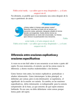 Pablo avisó tarde, —ya sabes que es muy despistado—, y el acto
empezó sin él.
No obstante, es posible que sí sea necesaria una coma después de la
raya o paréntesis de cierre.
Pablo
avisó tarde, y el acto empezó sin él.
Pablo avisó tarde —ya sabes que es muy despistado—, y el acto
empezó sin él.
Diferencia entre oraciones explicativasy
oraciones especificativas
A veces no es tan fácil saber si una secuencia es un inciso o parte del
sujeto. En esos momentos, el correcto uso de las comas marca la
diferencia y ahorra muchos malentendidos a los lectores.
Como hemos visto antes, los incisos explicativos puntualizan o
añaden información. Como interrumpen la idea principal, se
delimitan por comas; pero si esta información se suprimiera, el
significado de la oración no variaría. En cambio, en las oraciones
especificativas, dicha información es indispensable para la correcta
comprensión de la frase, ya que concreta de qué sujeto estamos
hablando. En ese caso, no debe delimitarse entre comas porque
forma parte del sujeto.
 
