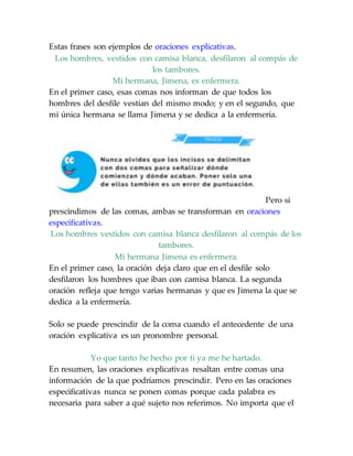 Estas frases son ejemplos de oraciones explicativas.
Los hombres, vestidos con camisa blanca, desfilaron al compás de
los tambores.
Mi hermana, Jimena, es enfermera.
En el primer caso, esas comas nos informan de que todos los
hombres del desfile vestían del mismo modo; y en el segundo, que
mi única hermana se llama Jimena y se dedica a la enfermería.
Pero si
prescindimos de las comas, ambas se transforman en oraciones
especificativas.
Los hombres vestidos con camisa blanca desfilaron al compás de los
tambores.
Mi hermana Jimena es enfermera.
En el primer caso, la oración deja claro que en el desfile solo
desfilaron los hombres que iban con camisa blanca. La segunda
oración refleja que tengo varias hermanas y que es Jimena la que se
dedica a la enfermería.
Solo se puede prescindir de la coma cuando el antecedente de una
oración explicativa es un pronombre personal.
Yo que tanto he hecho por ti ya me he hartado.
En resumen, las oraciones explicativas resaltan entre comas una
información de la que podríamos prescindir. Pero en las oraciones
especificativas nunca se ponen comas porque cada palabra es
necesaria para saber a qué sujeto nos referimos. No importa que el
 